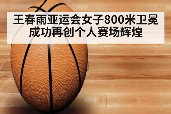 王春雨亚运会女子800米卫冕成功再创个人赛场辉煌