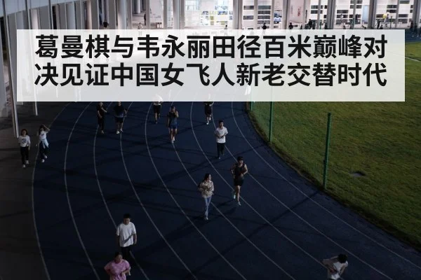 葛曼棋与韦永丽田径百米巅峰对决见证中国女飞人新老交替时代